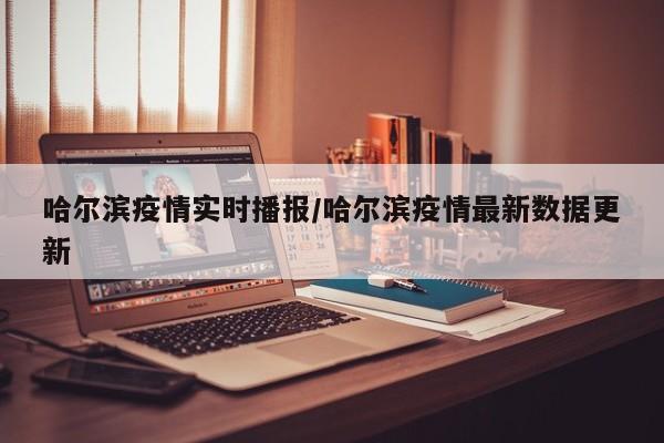 哈尔滨疫情实时播报/哈尔滨疫情最新数据更新