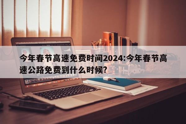 今年春节高速免费时间2024:今年春节高速公路免费到什么时候?