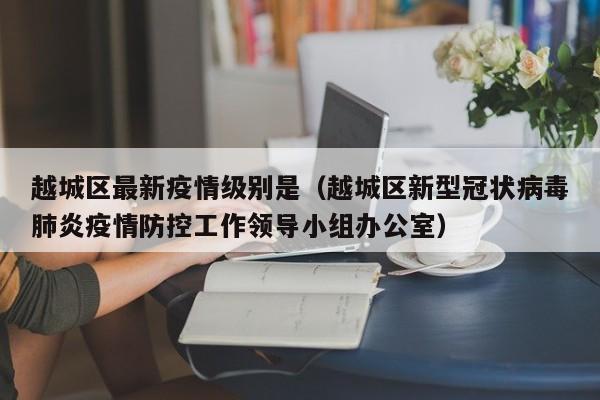 越城区最新疫情级别是（越城区新型冠状病毒肺炎疫情防控工作领导小组办公室）