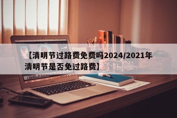 【清明节过路费免费吗2024/2021年清明节是否免过路费】