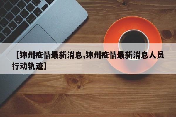 【锦州疫情最新消息,锦州疫情最新消息人员行动轨迹】