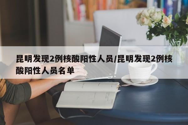昆明发现2例核酸阳性人员/昆明发现2例核酸阳性人员名单