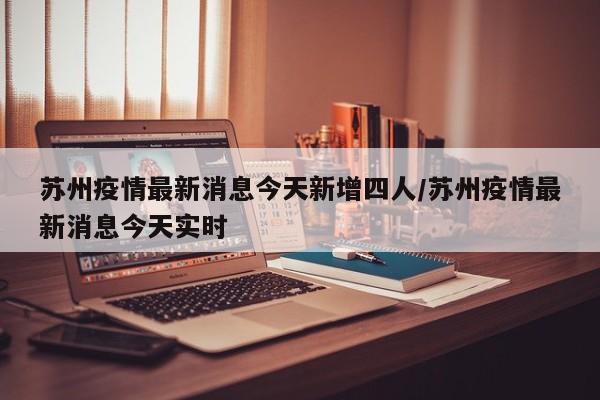 苏州疫情最新消息今天新增四人/苏州疫情最新消息今天实时