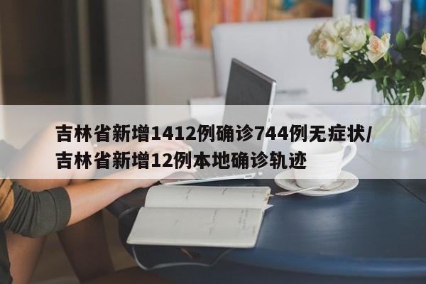 吉林省新增1412例确诊744例无症状/吉林省新增12例本地确诊轨迹