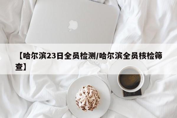 【哈尔滨23日全员检测/哈尔滨全员核检筛查】