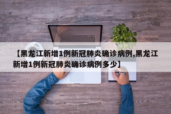 【黑龙江新增1例新冠肺炎确诊病例,黑龙江新增1例新冠肺炎确诊病例多少】