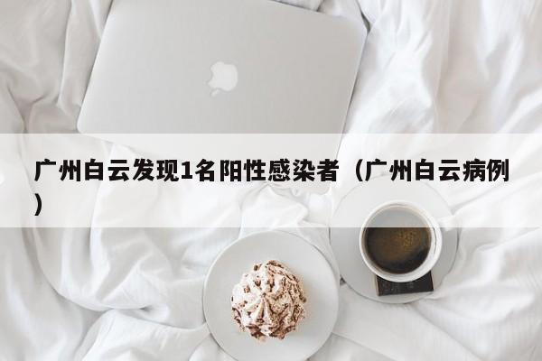 广州白云发现1名阳性感染者（广州白云病例）