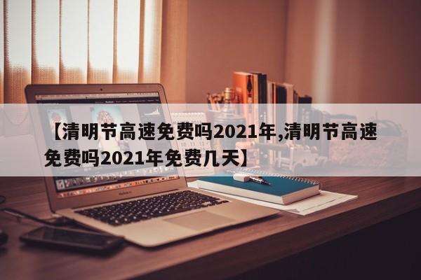 【清明节高速免费吗2021年,清明节高速免费吗2021年免费几天】