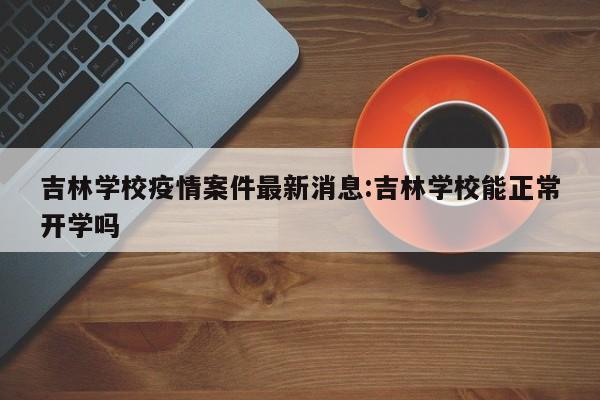吉林学校疫情案件最新消息:吉林学校能正常开学吗