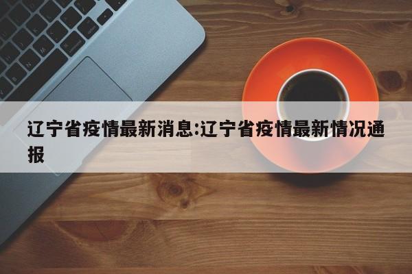 辽宁省疫情最新消息:辽宁省疫情最新情况通报