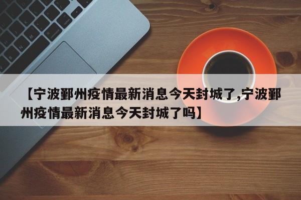 【宁波鄞州疫情最新消息今天封城了,宁波鄞州疫情最新消息今天封城了吗】