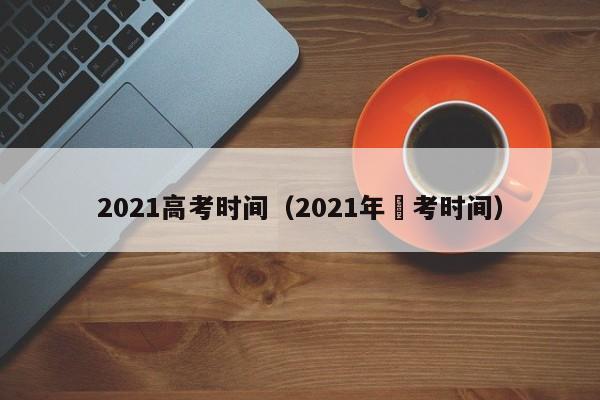 2021高考时间（2021年髙考时间）