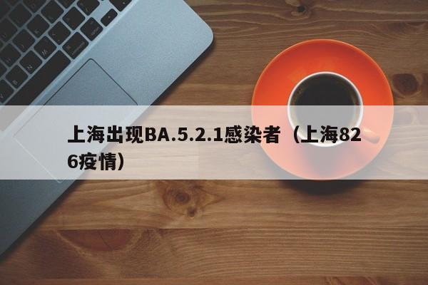 上海出现BA.5.2.1感染者(上海826疫情)