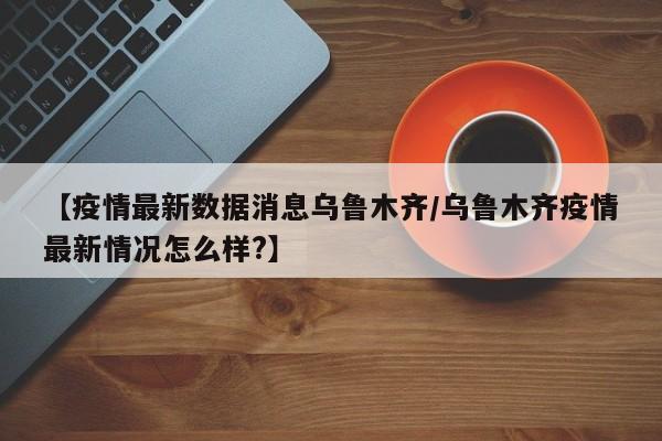 【疫情最新数据消息乌鲁木齐/乌鲁木齐疫情最新情况怎么样?】