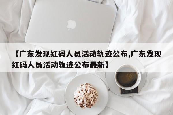 【广东发现红码人员活动轨迹公布,广东发现红码人员活动轨迹公布最新】
