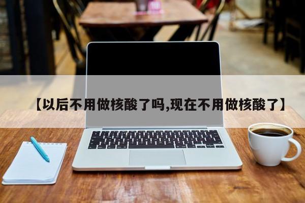 【以后不用做核酸了吗,现在不用做核酸了】