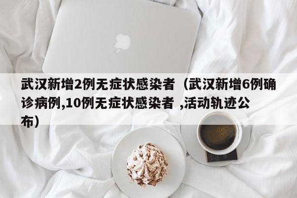 武汉新增2例无症状感染者（武汉新增6例确诊病例,10例无症状感染者 ,活动轨迹公布）