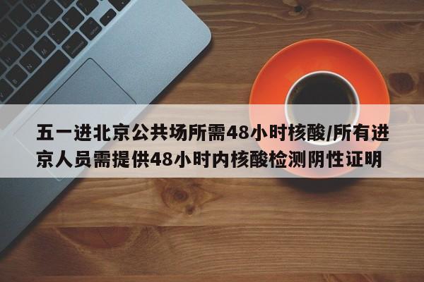 五一进北京公共场所需48小时核酸/所有进京人员需提供48小时内核酸检测阴性证明