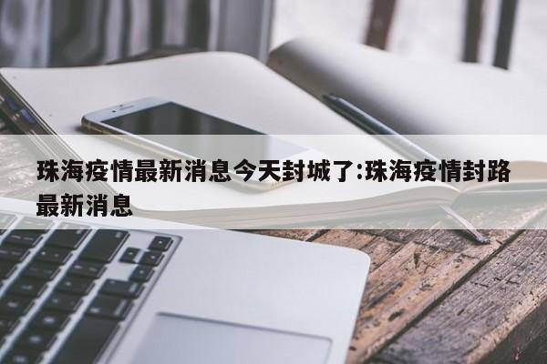珠海疫情最新消息今天封城了:珠海疫情封路最新消息