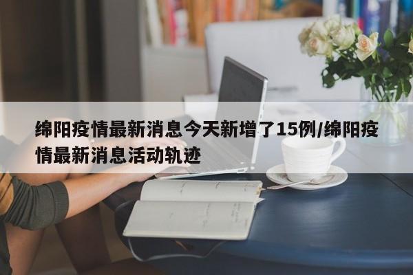 绵阳疫情最新消息今天新增了15例/绵阳疫情最新消息活动轨迹