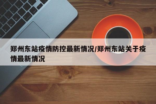 郑州东站疫情防控最新情况/郑州东站关于疫情最新情况