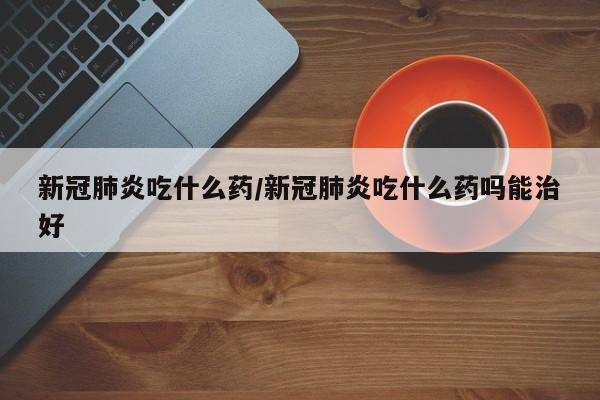 新冠肺炎吃什么药/新冠肺炎吃什么药吗能治好