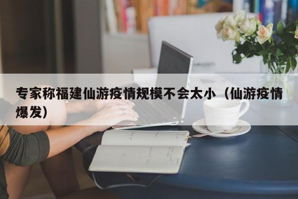 专家称福建仙游疫情规模不会太小（仙游疫情爆发）