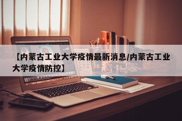 【内蒙古工业大学疫情最新消息/内蒙古工业大学疫情防控】