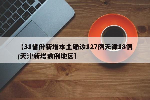 【31省份新增本土确诊127例天津18例/天津新增病例地区】