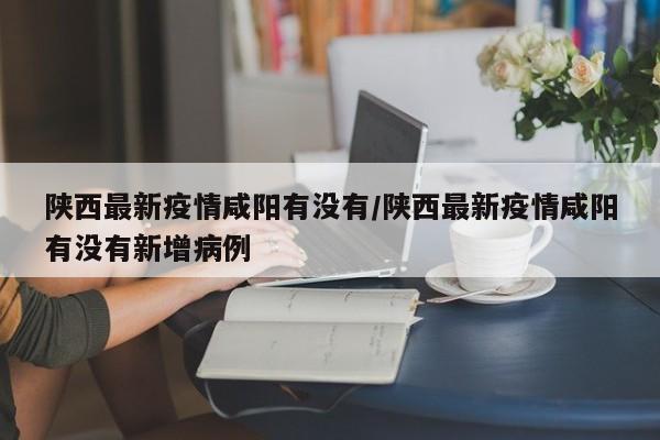 陕西最新疫情咸阳有没有/陕西最新疫情咸阳有没有新增病例