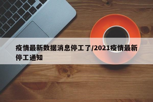 疫情最新数据消息停工了/2021疫情最新停工通知
