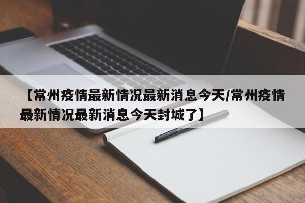 【常州疫情最新情况最新消息今天/常州疫情最新情况最新消息今天封城了】