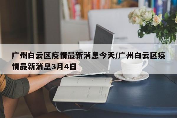 广州白云区疫情最新消息今天/广州白云区疫情最新消息3月4日