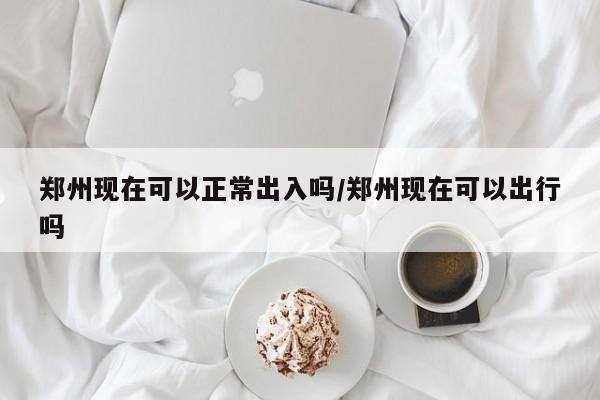 郑州现在可以正常出入吗/郑州现在可以出行吗