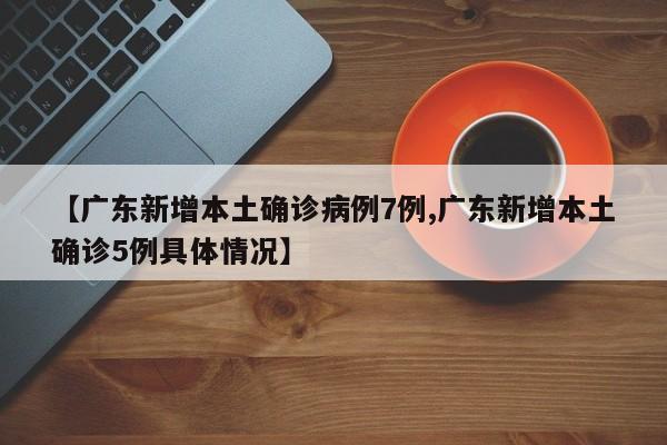【广东新增本土确诊病例7例,广东新增本土确诊5例具体情况】