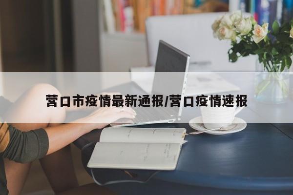 营口市疫情最新通报/营口疫情速报