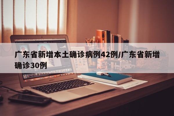 广东省新增本土确诊病例42例/广东省新增确诊30例