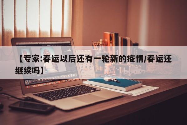 【专家:春运以后还有一轮新的疫情/春运还继续吗】