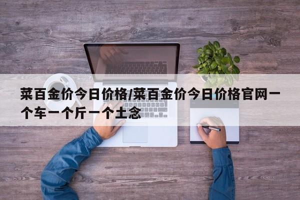 菜百金价今日价格/菜百金价今日价格官网一个车一个斤一个土念