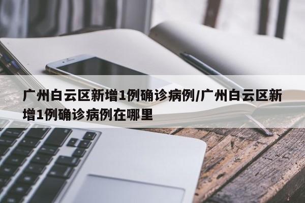 广州白云区新增1例确诊病例/广州白云区新增1例确诊病例在哪里