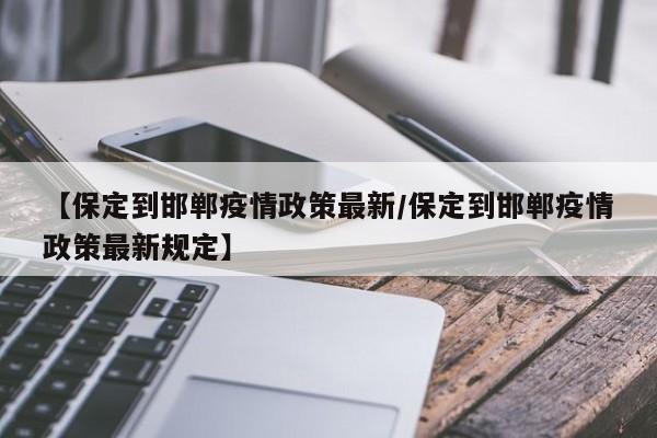 【保定到邯郸疫情政策最新/保定到邯郸疫情政策最新规定】