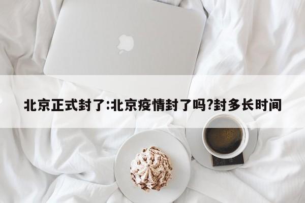 北京正式封了:北京疫情封了吗?封多长时间
