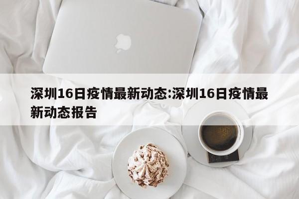深圳16日疫情最新动态:深圳16日疫情最新动态报告