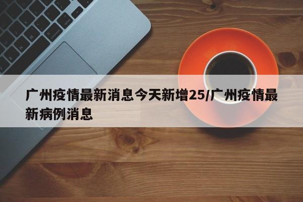 广州疫情最新消息今天新增25/广州疫情最新病例消息