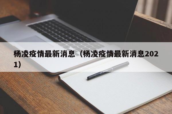 杨凌疫情最新消息(杨凌疫情最新消息2021)