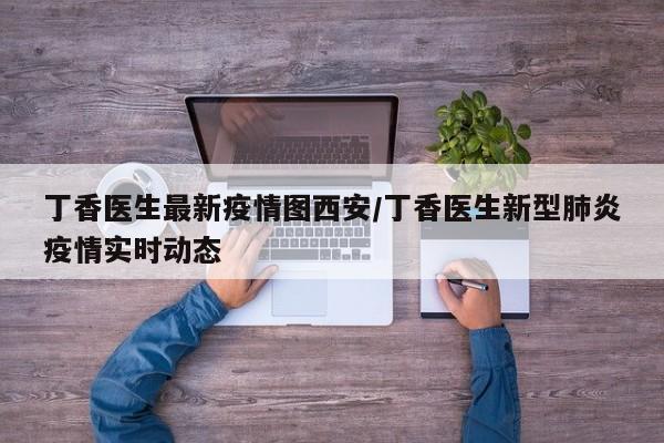 丁香医生最新疫情图西安/丁香医生新型肺炎疫情实时动态