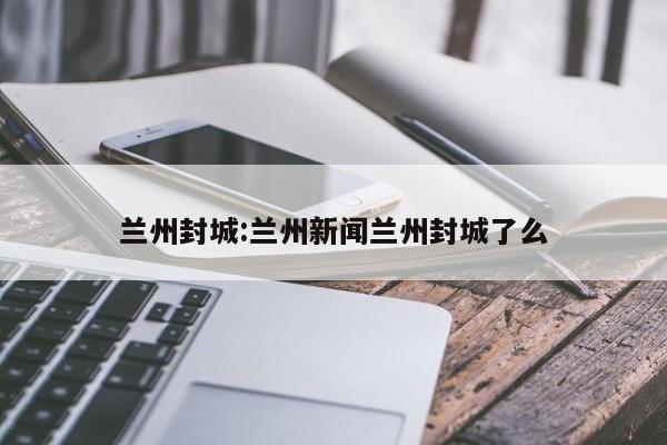 兰州封城:兰州新闻兰州封城了么