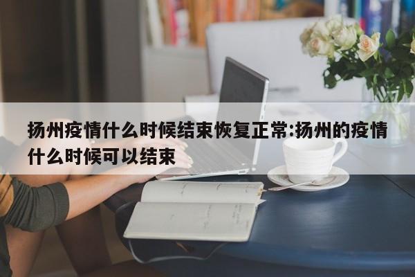 扬州疫情什么时候结束恢复正常:扬州的疫情什么时候可以结束